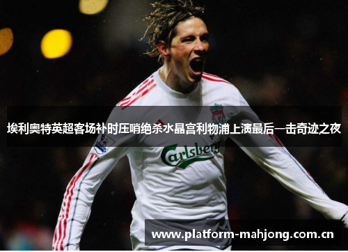 埃利奥特英超客场补时压哨绝杀水晶宫利物浦上演最后一击奇迹之夜 埃利奥特英超客场补时压哨绝杀水晶宫利物浦上演最后一击奇迹之夜