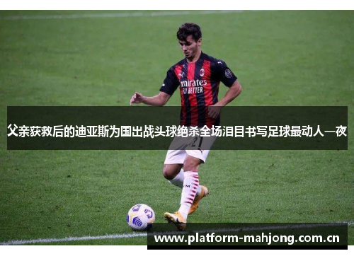 父亲获救后的迪亚斯为国出战头球绝杀全场泪目书写足球最动人一夜 父亲获救后的迪亚斯为国出战头球绝杀全场泪目书写足球最动人一夜